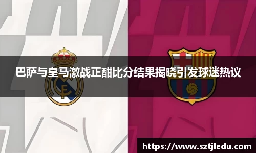 巴萨与皇马激战正酣比分结果揭晓引发球迷热议